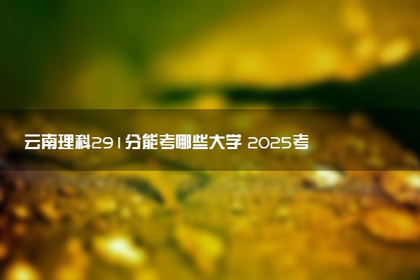 云南理科291分能考哪些大学 2025考生稳上的大学名单