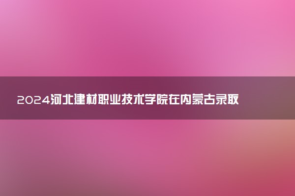 2024河北建材职业技术学院在内蒙古录取分数线 各专业分数及位次