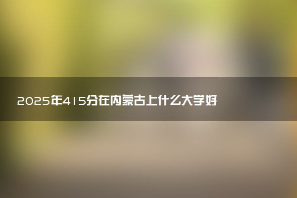 2025年415分在内蒙古上什么大学好 近三年录取分数线是多少