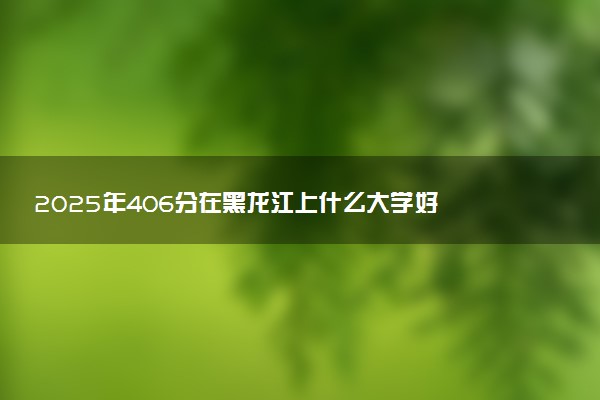 2025年406分在黑龙江上什么大学好 近三年录取分数线是多少