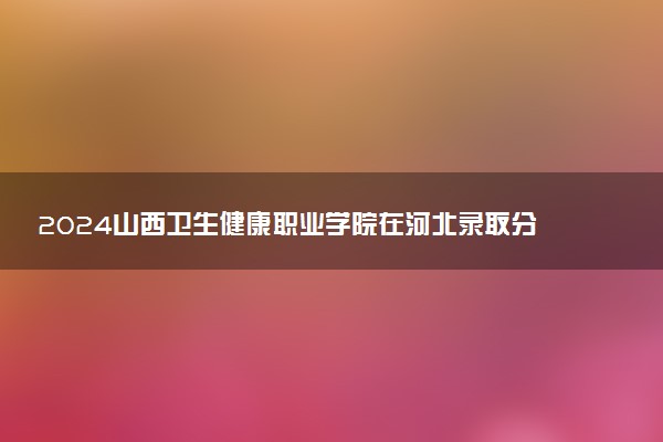 2024山西卫生健康职业学院在河北录取分数线 各专业分数及位次