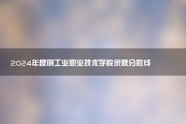 2024年昆明工业职业技术学院录取分数线是多少 各省最低分数线及位次