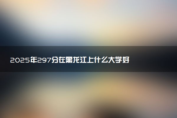 2025年297分在黑龙江上什么大学好 近三年录取分数线是多少