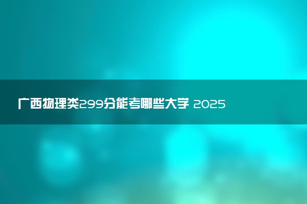 广西物理类299分能考哪些大学 2025考生稳上的大学名单