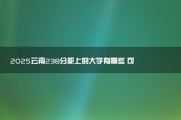 2025云南238分能上的大学有哪些 可以报考院校名单