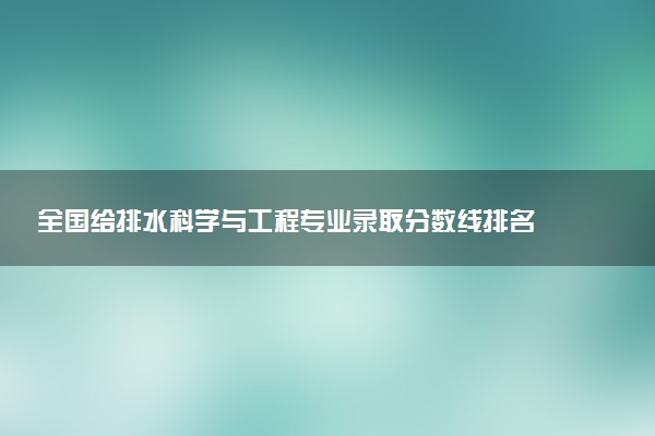 全国给排水科学与工程专业录取分数线排名 附最低分的大学(2025年参考)