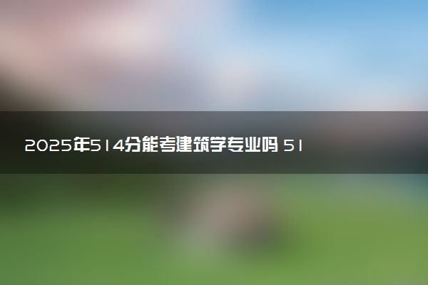 2025年514分能考建筑学专业吗 514分建筑学专业大学推荐