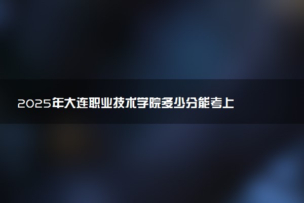 2025年大连职业技术学院多少分能考上 最低分及位次