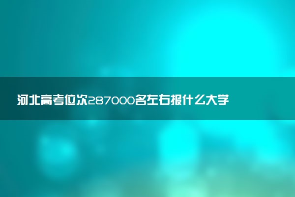 河北高考位次287000名左右报什么大学好（2025年参考）
