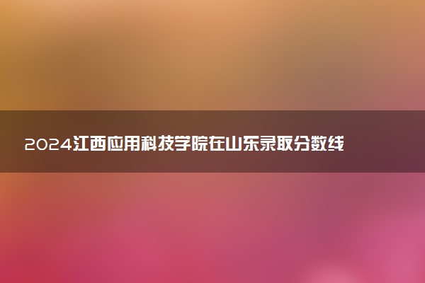2024江西应用科技学院在山东录取分数线 各专业分数及位次
