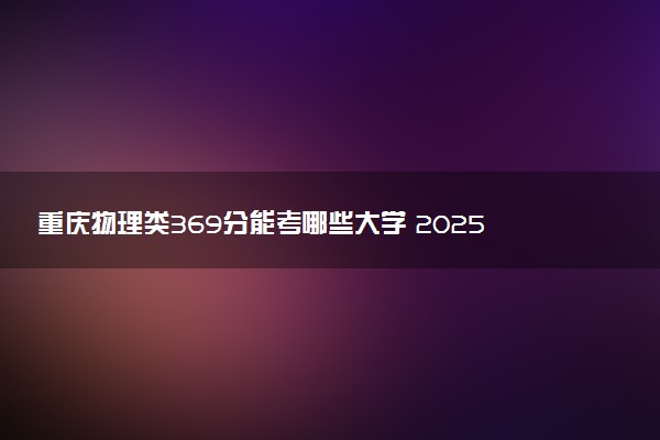 重庆物理类369分能考哪些大学 2025考生稳上的大学名单