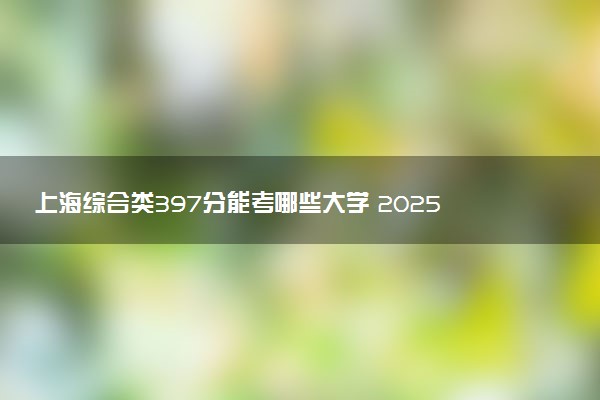上海综合类397分能考哪些大学 2025考生稳上的大学名单