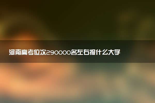 河南高考位次290000名左右报什么大学好（2025年参考）