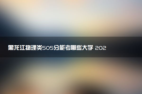 黑龙江物理类505分能考哪些大学 2025考生稳上的大学名单