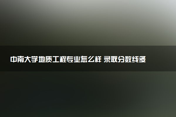 中南大学地质工程专业怎么样 录取分数线多少