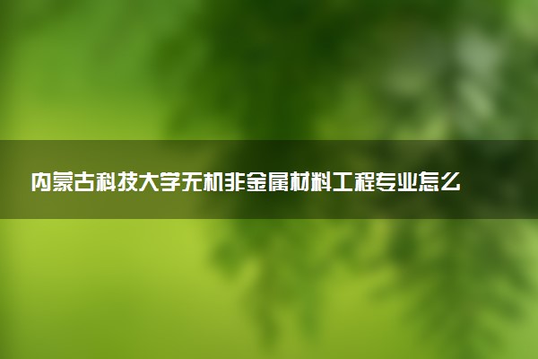 内蒙古科技大学无机非金属材料工程专业怎么样 录取分数线多少