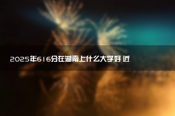 2025年616分在湖南上什么大学好 近三年录取分数线是多少