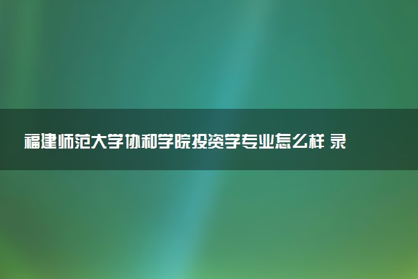 福建师范大学协和学院投资学专业怎么样 录取分数线多少