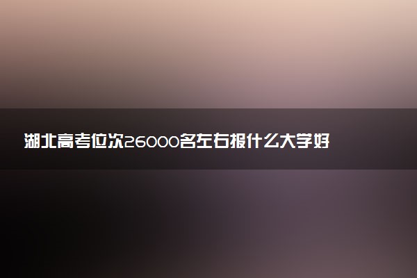 湖北高考位次26000名左右报什么大学好（2025年参考）