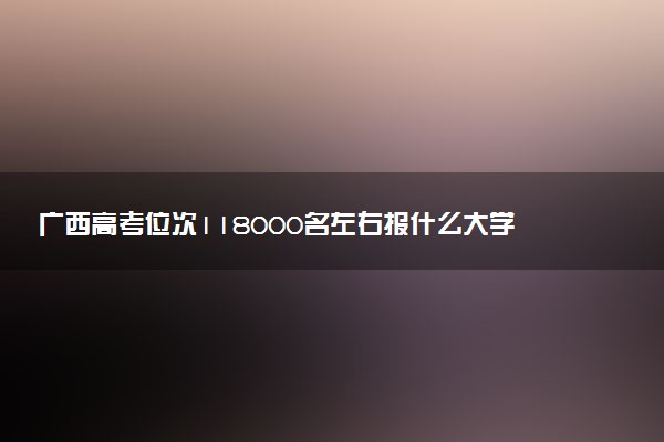广西高考位次118000名左右报什么大学好（2025年参考）