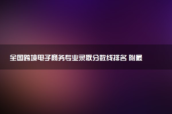 全国跨境电子商务专业录取分数线排名 附最低分的大学(2025年参考)