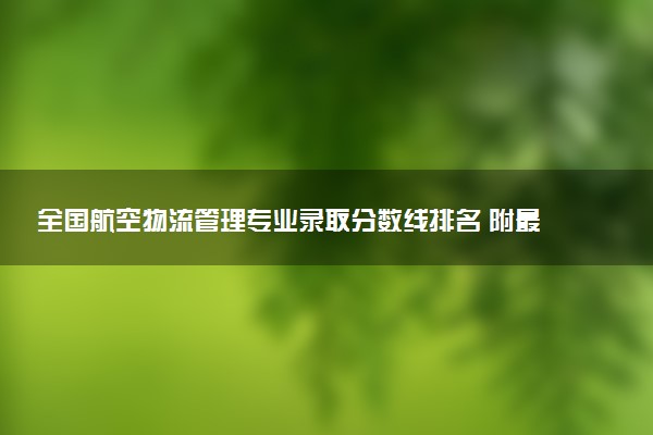 全国航空物流管理专业录取分数线排名 附最低分的大学(2025年参考)