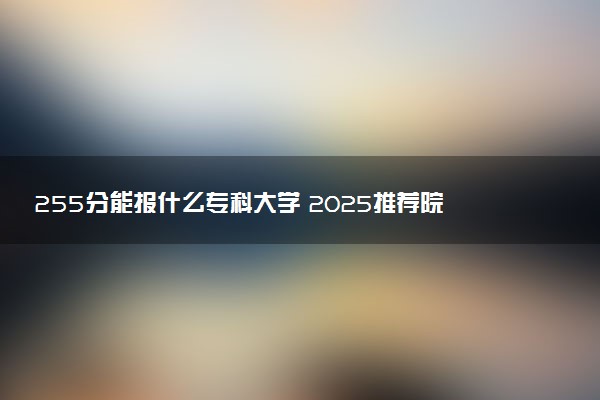 255分能报什么专科大学 2025推荐院校