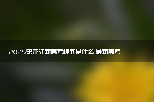 2025黑龙江新高考模式是什么 最新高考改革方案