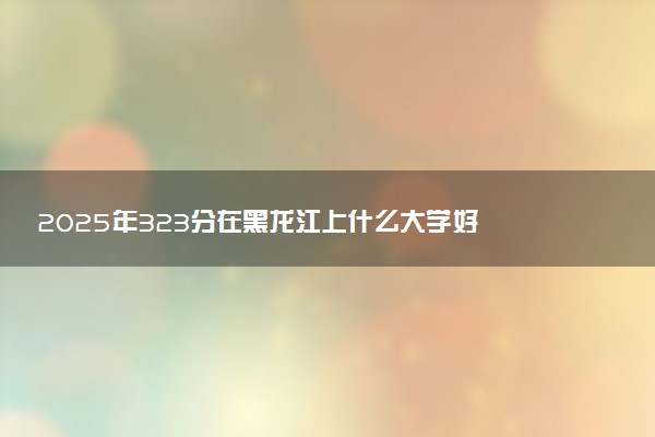 2025年323分在黑龙江上什么大学好 近三年录取分数线是多少