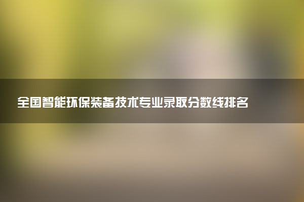 全国智能环保装备技术专业录取分数线排名 附最低分的大学(2025年参考)