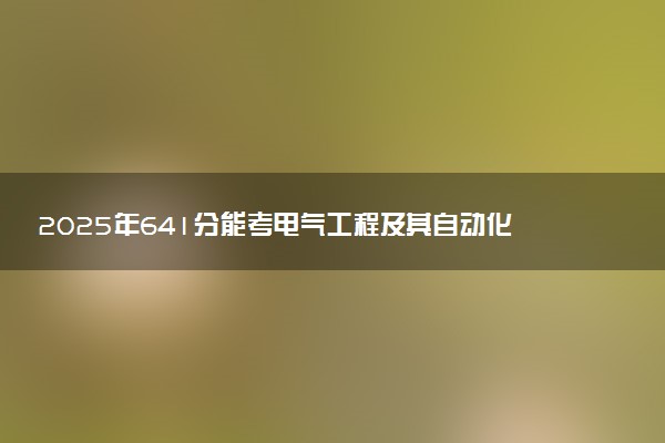 2025年641分能考电气工程及其自动化专业吗 641分电气工程及其自动化专业大学推荐