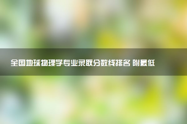 全国地球物理学专业录取分数线排名 附最低分的大学(2025年参考)