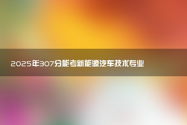 2025年307分能考新能源汽车技术专业吗 307分新能源汽车技术专业大学推荐