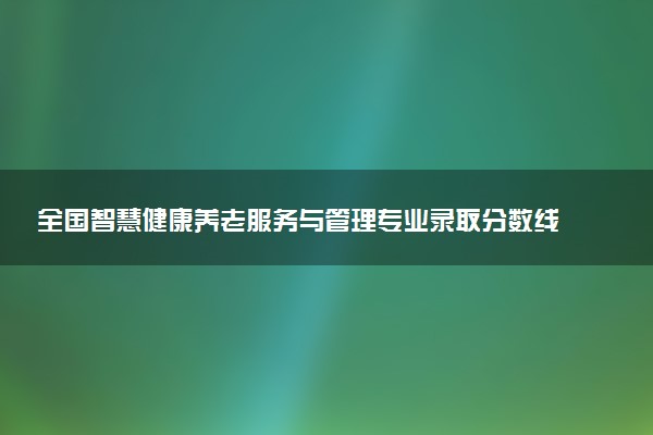 全国智慧健康养老服务与管理专业录取分数线排名 附最低分的大学(2025年参考)