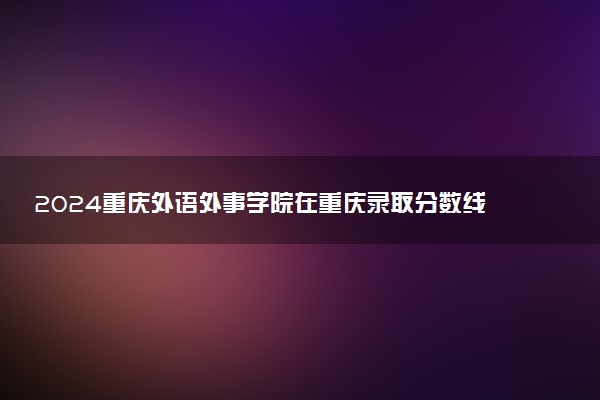 2024重庆外语外事学院在重庆录取分数线 各专业分数及位次