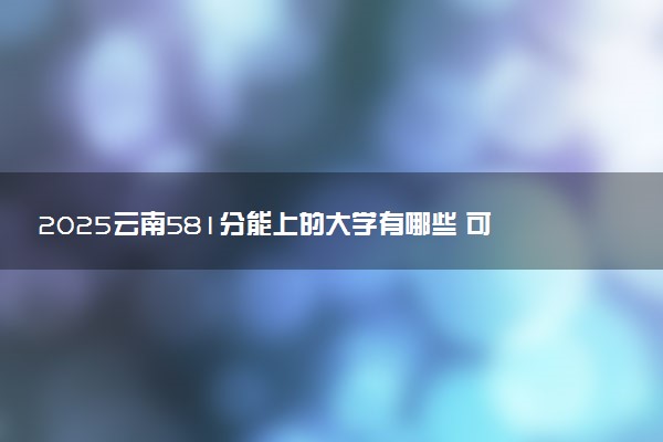 2025云南581分能上的大学有哪些 可以报考院校名单