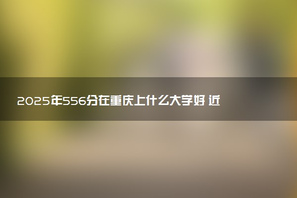 2025年556分在重庆上什么大学好 近三年录取分数线是多少