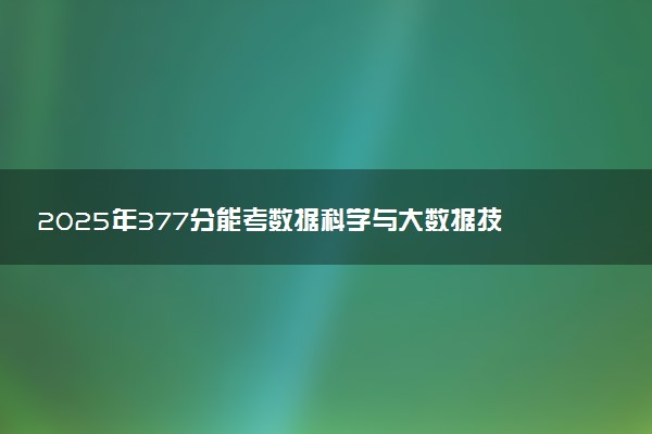 2025年377分能考数据科学与大数据技术专业吗 377分数据科学与大数据技术专业大学推荐
