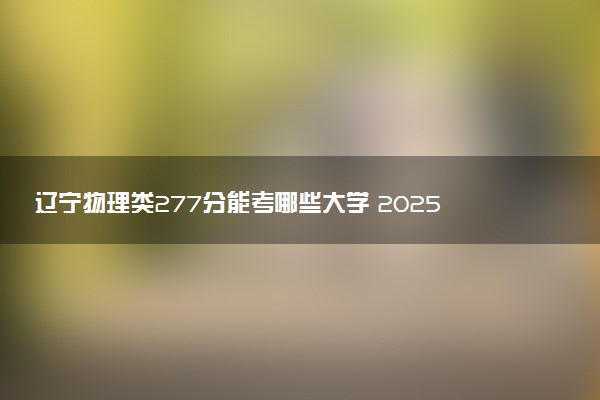 辽宁物理类277分能考哪些大学 2025考生稳上的大学名单