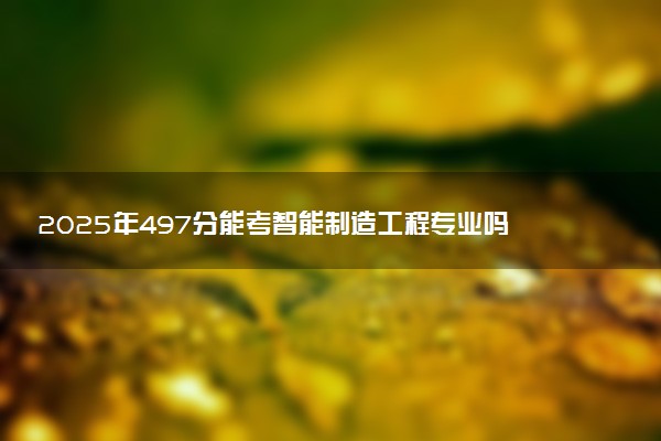 2025年497分能考智能制造工程专业吗 497分智能制造工程专业大学推荐