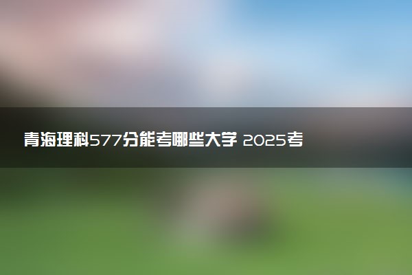 青海理科577分能考哪些大学 2025考生稳上的大学名单