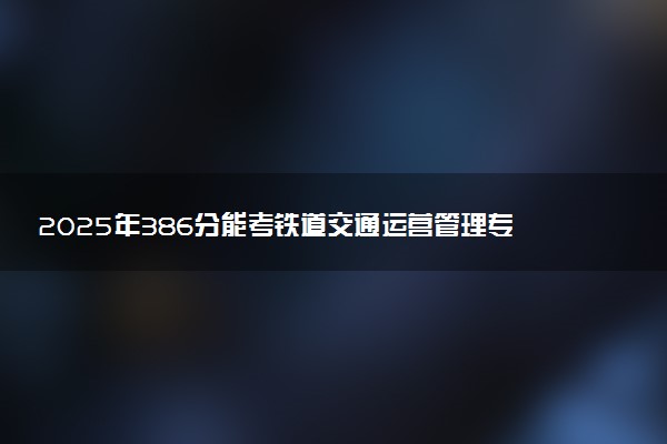 2025年386分能考铁道交通运营管理专业吗 386分铁道交通运营管理专业大学推荐