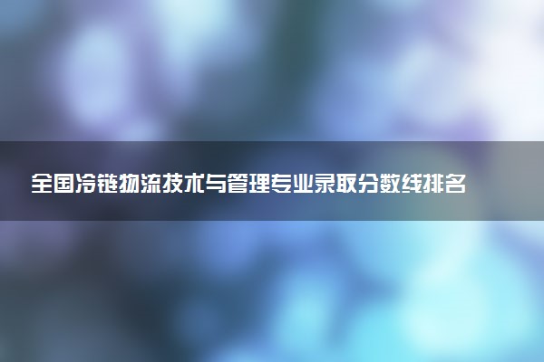 全国冷链物流技术与管理专业录取分数线排名 附最低分的大学(2025年参考)