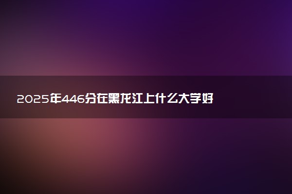 2025年446分在黑龙江上什么大学好 近三年录取分数线是多少
