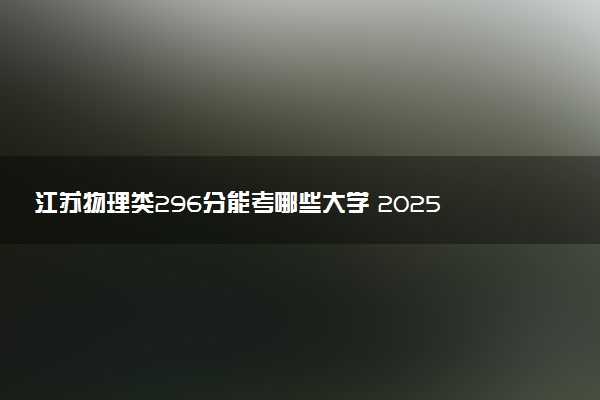 江苏物理类296分能考哪些大学 2025考生稳上的大学名单