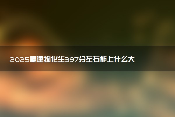 2025福建物化生397分左右能上什么大学 可以报考的院校名单