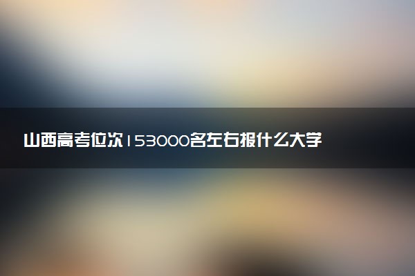 山西高考位次153000名左右报什么大学好（2025年参考）