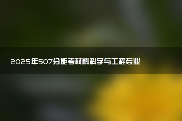 2025年507分能考材料科学与工程专业吗 507分材料科学与工程专业大学推荐