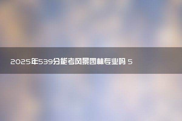 2025年539分能考风景园林专业吗 539分风景园林专业大学推荐
