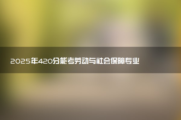 2025年420分能考劳动与社会保障专业吗 420分劳动与社会保障专业大学推荐